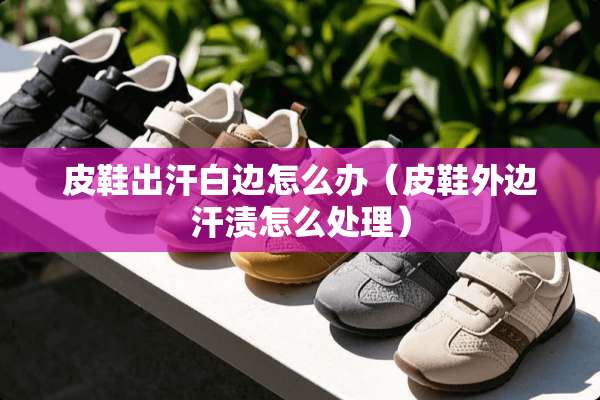 皮鞋出汗白边怎么办（皮鞋外边汗渍怎么处理）