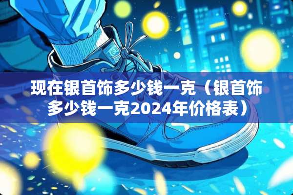 现在银首饰多少钱一克（银首饰多少钱一克2024年价格表）