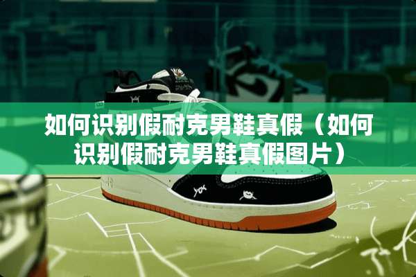 如何识别假耐克男鞋真假（如何识别假耐克男鞋真假图片）