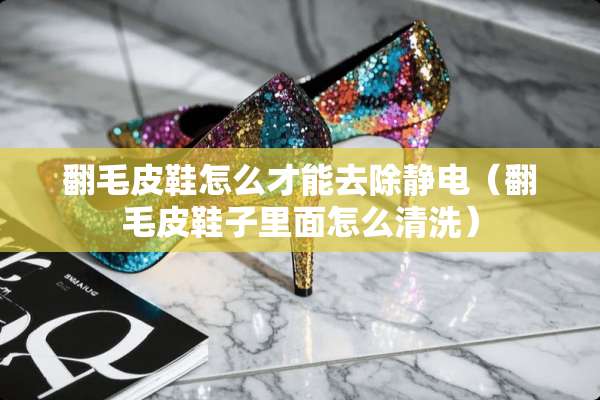 翻毛皮鞋怎么才能去除静电（翻毛皮鞋子里面怎么清洗）