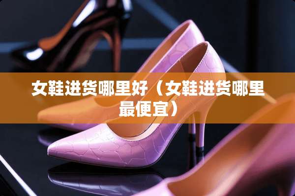 女鞋进货哪里好（女鞋进货哪里最便宜）