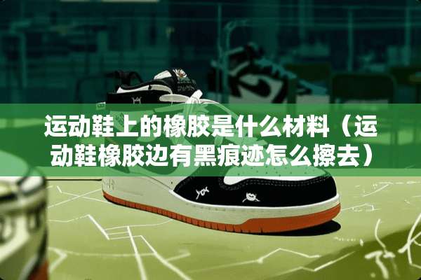 运动鞋上的橡胶是什么材料（运动鞋橡胶边有黑痕迹怎么擦去）