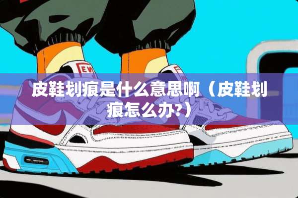 皮鞋划痕是什么意思啊（皮鞋划痕怎么办?）