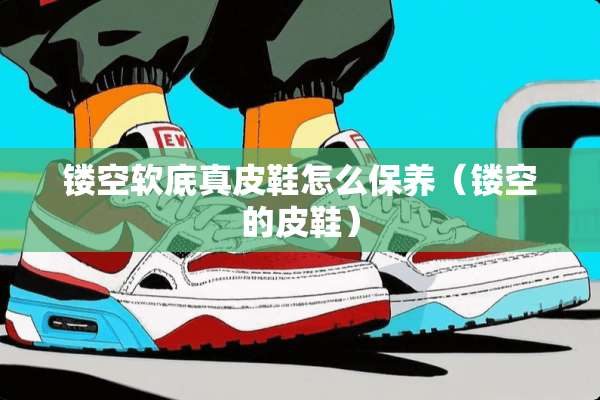 镂空软底真皮鞋怎么保养（镂空的皮鞋）