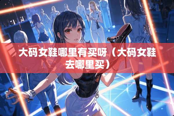 大码女鞋哪里有买呀（大码女鞋去哪里买）