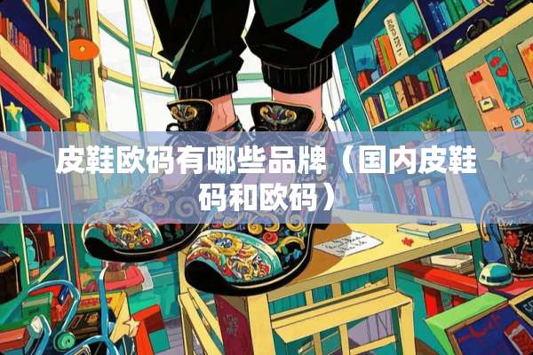 皮鞋欧码有哪些品牌（国内皮鞋码和欧码）