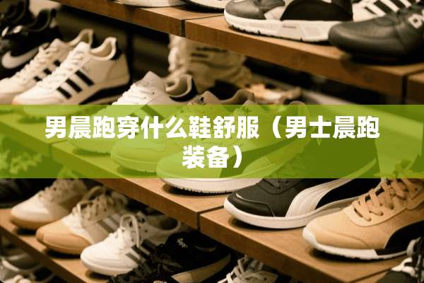 男晨跑穿什么鞋舒服（男士晨跑装备）