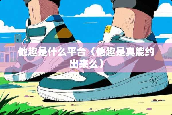 他趣是什么平台（他趣是真能约出来么）