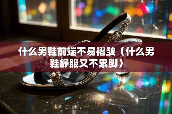 什么男鞋前端不易褶皱（什么男鞋舒服又不累脚）