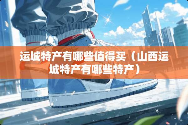 运城特产有哪些值得买（山西运城特产有哪些特产）