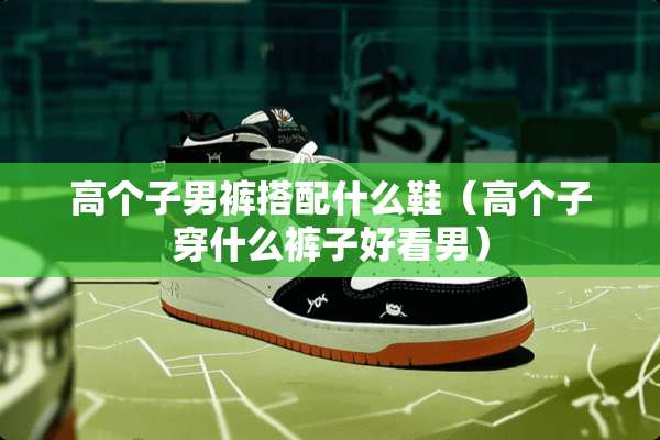 高个子男裤搭配什么鞋（高个子穿什么裤子好看男）