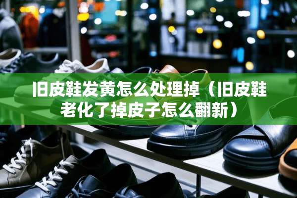 旧皮鞋发黄怎么处理掉（旧皮鞋老化了掉皮子怎么翻新）