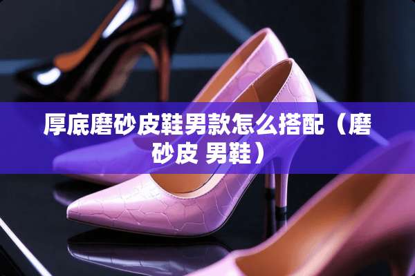 厚底磨砂皮鞋男款怎么搭配（磨砂皮 男鞋）