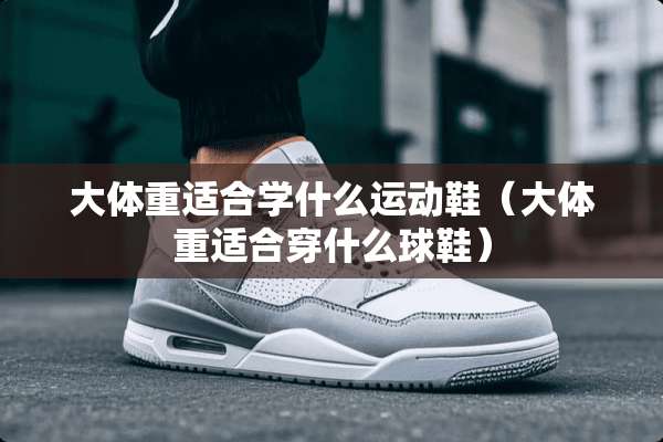 大体重适合学什么运动鞋（大体重适合穿什么球鞋）