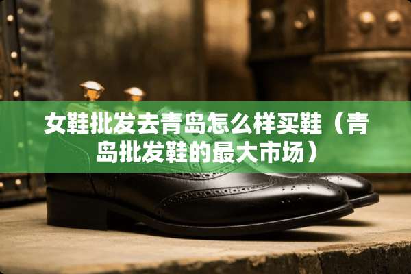 女鞋批发去青岛怎么样买鞋（青岛批发鞋的最大市场）