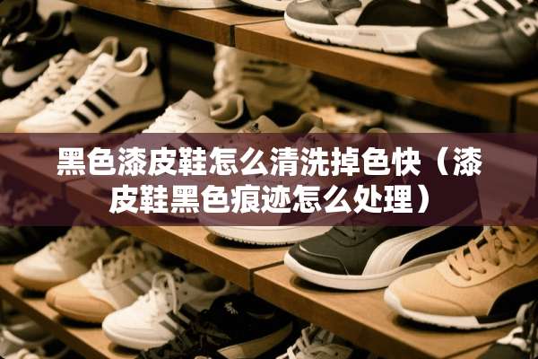 黑色漆皮鞋怎么清洗掉色快（漆皮鞋黑色痕迹怎么处理）