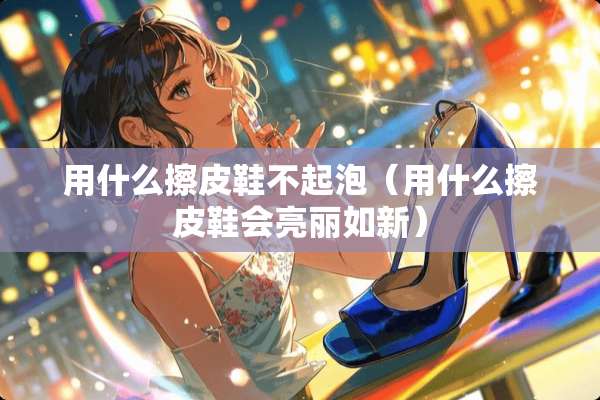 用什么擦皮鞋不起泡（用什么擦皮鞋会亮丽如新）