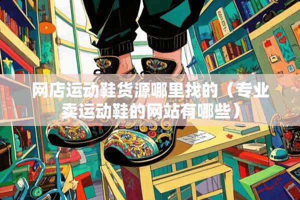 网店运动鞋货源***的（专业卖运动鞋的网站有哪些）