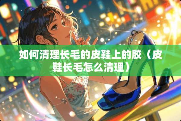 如何清理长毛的皮鞋上的胶（皮鞋长毛怎么清理）