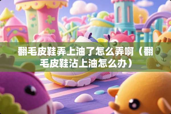 翻毛皮鞋弄上油了怎么弄啊（翻毛皮鞋沾上油怎么办）