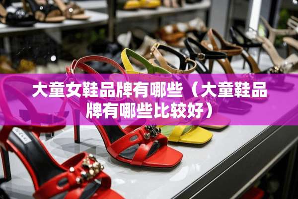 大童女鞋品牌有哪些（大童鞋品牌有哪些比较好）