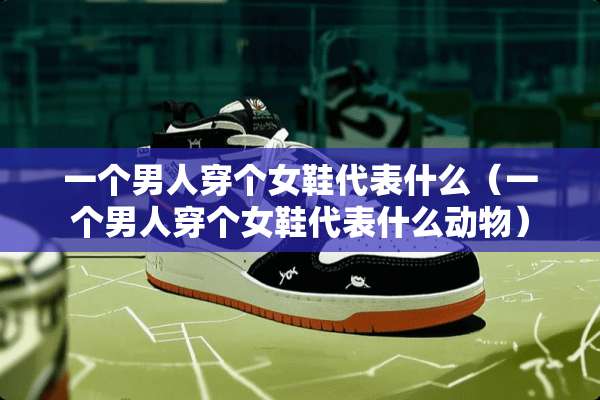 一个男人穿个女鞋代表什么（一个男人穿个女鞋代表什么动物）