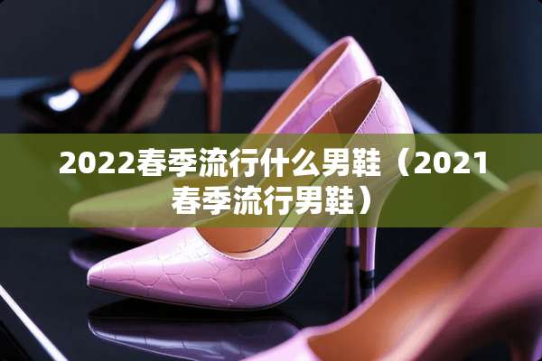 2022春季流行什么男鞋（2021春季流行男鞋）