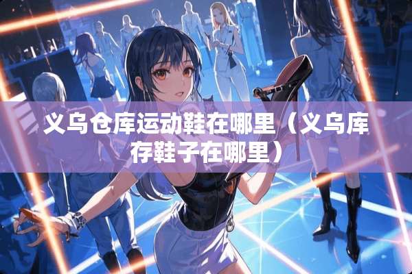 义乌仓库运动鞋在哪里（义乌库存鞋子在哪里）