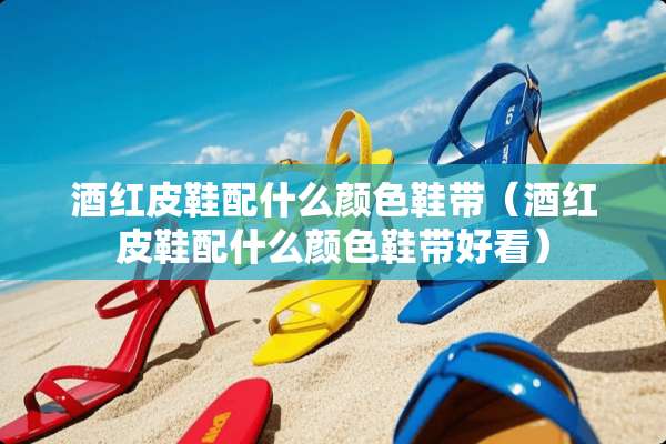 酒红皮鞋配什么颜色鞋带（酒红皮鞋配什么颜色鞋带好看）