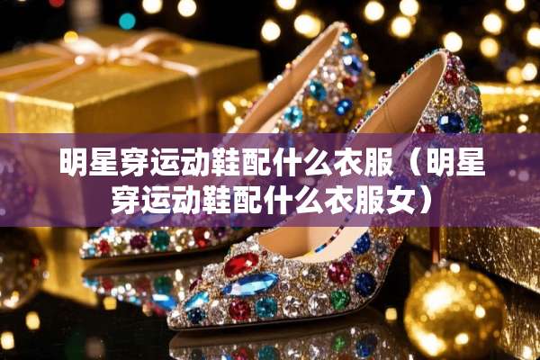 明星穿运动鞋配什么衣服（明星穿运动鞋配什么衣服女）