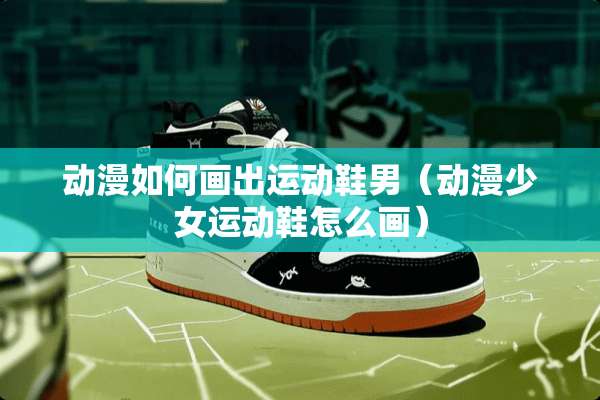动漫如何画出运动鞋男（动漫少女运动鞋怎么画）