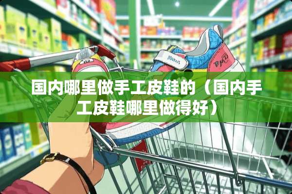 国内哪里做手工皮鞋的（国内手工皮鞋哪里做得好）