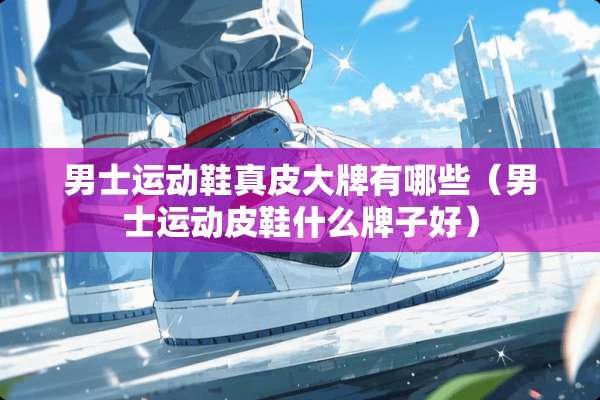 男士运动鞋真皮大牌有哪些（男士运动皮鞋什么牌子好）