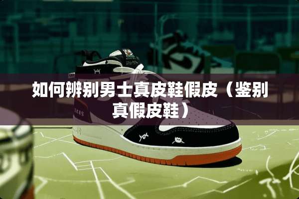 如何辨别男士真皮鞋假皮（鉴别真假皮鞋）