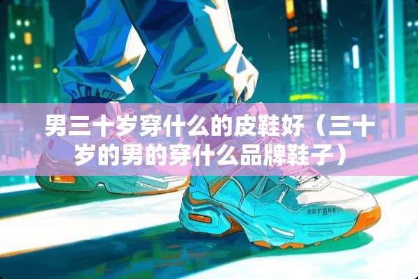 男三十岁穿什么的皮鞋好（三十岁的男的穿什么品牌鞋子）