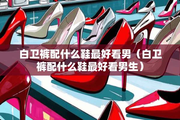 白卫裤配什么鞋最好看男（白卫裤配什么鞋最好看男生）