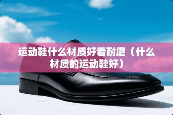 运动鞋什么材质好看耐磨（什么材质的运动鞋好）