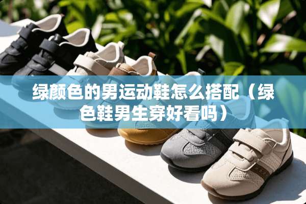 绿颜色的男运动鞋怎么搭配（绿色鞋男生穿好看吗）