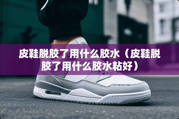 皮鞋脱胶了用什么胶水（皮鞋脱胶了用什么胶水粘好）