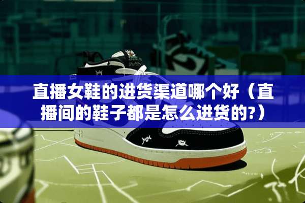 直播女鞋的进货渠道哪个好（直播间的鞋子都是怎么进货的?）