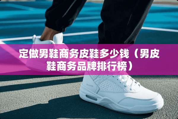 定做男鞋商务皮鞋多少钱（男皮鞋商务品牌排行榜）
