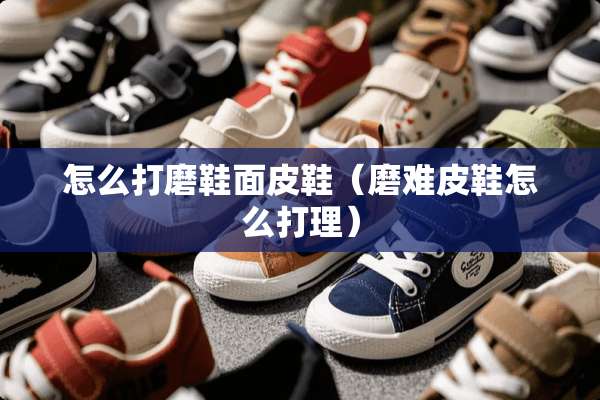 怎么打磨鞋面皮鞋（磨难皮鞋怎么打理）