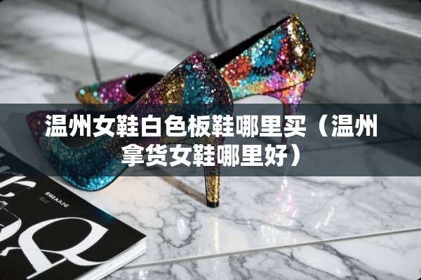 温州女鞋白色板鞋哪里买（温州拿货女鞋哪里好）