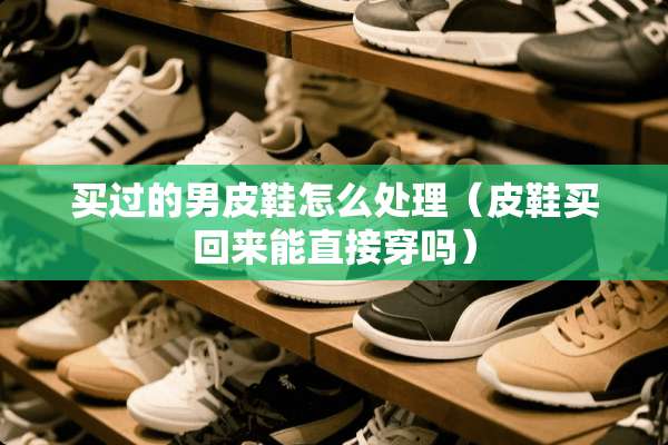 买过的男皮鞋怎么处理（皮鞋买回来能直接穿吗）
