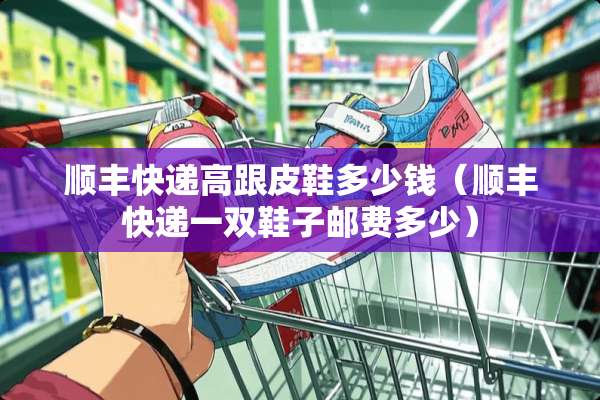 顺丰快递高跟皮鞋多少钱（顺丰快递一双鞋子邮费多少）