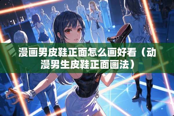 漫画男皮鞋正面怎么画好看（动漫男生皮鞋正面画法）