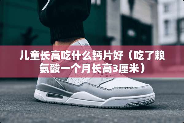 儿童长高吃什么钙片好（吃了赖氨酸一个月长高3厘米）
