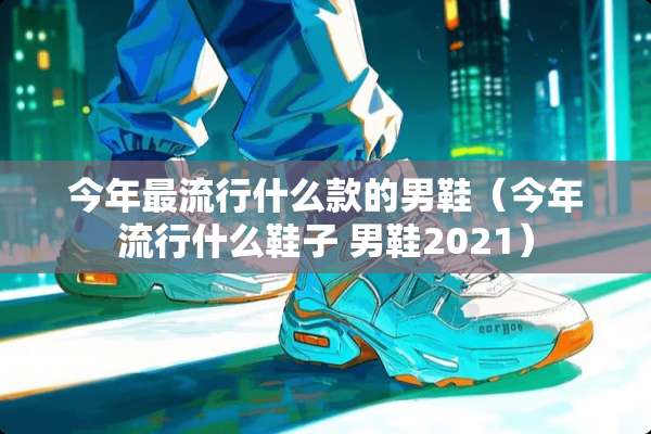 今年最流行什么款的男鞋（今年流行什么鞋子 男鞋2021）