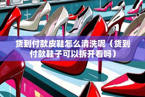 货到付款皮鞋怎么清洗呢（货到付款鞋子可以拆开看吗）