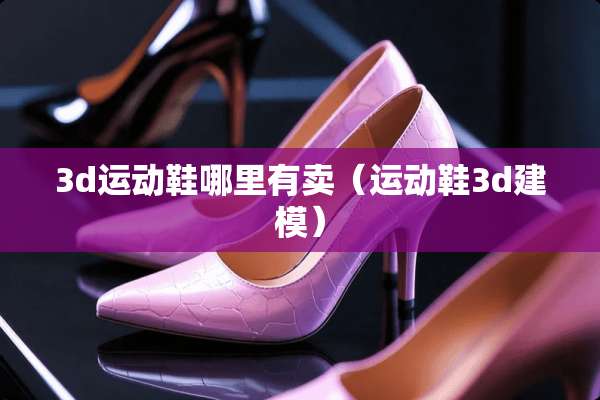 3d运动鞋哪里有卖（运动鞋3d建模）